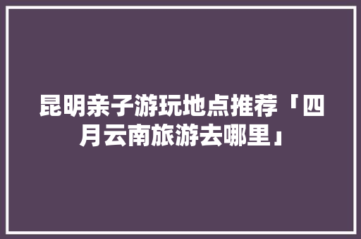 昆明亲子游玩地点推荐「四月云南旅游去哪里」 昆明亲子游玩地点推荐「四月云南旅游去哪里」 手机电脑