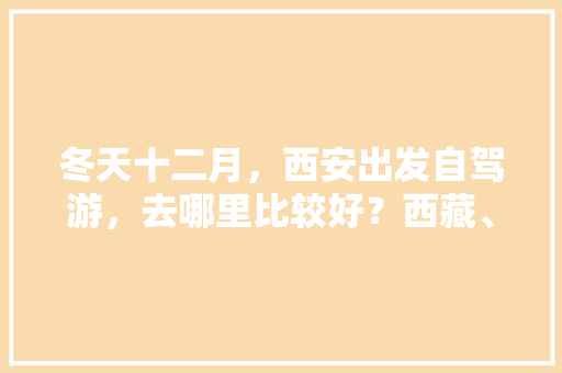 冬天十二月，西安出发自驾游，去哪里比较好？西藏、云南已经去了，有什么攻略「冬天 云南旅游」 冬天十二月，西安出发自驾游，去哪里比较好？西藏、云南已经去了，有什么攻略「冬天 云南旅游」 教育法律