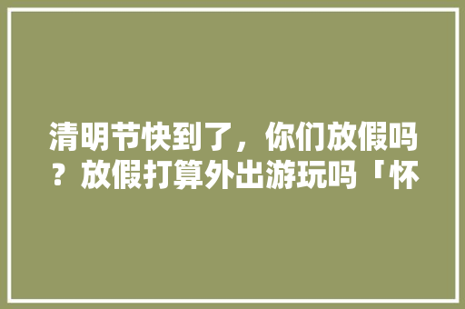 清明节快到了，你们放假吗？放假打算外出游玩吗「怀柔去云南旅游攻略路线」 清明节快到了，你们放假吗？放假打算外出游玩吗「怀柔去云南旅游攻略路线」 旅游攻略
