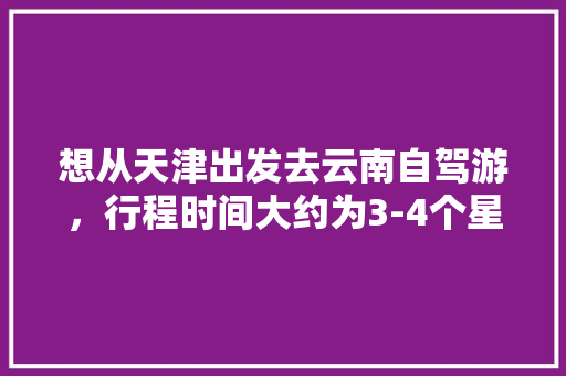 想从天津出发去云南自驾游，行程时间大约为3-4个星期左右，有哪些自驾线路推荐「从衡水去云南旅游攻略路线」 想从天津出发去云南自驾游，行程时间大约为3-4个星期左右，有哪些自驾线路推荐「从衡水去云南旅游攻略路线」 旅游攻略