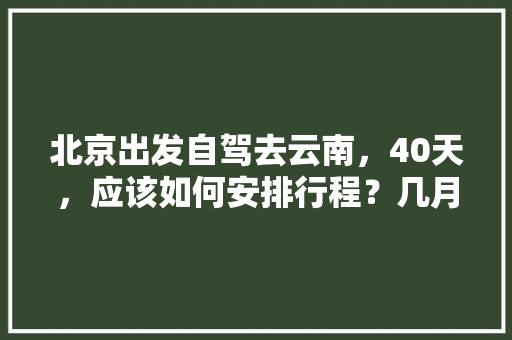 北京出发自驾去云南，40天，应该如何安排行程？几月份出发最好「北京去云南旅游攻略图片大全」 北京出发自驾去云南，40天，应该如何安排行程？几月份出发最好「北京去云南旅游攻略图片大全」 旅游攻略