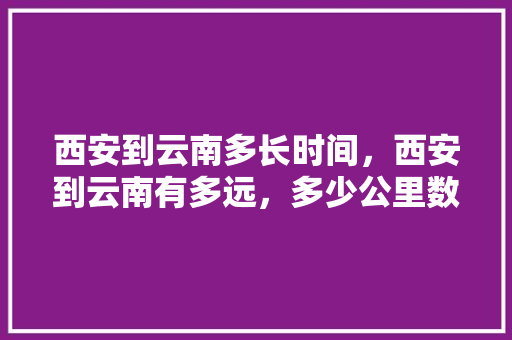 西安到云南多长时间，西安到云南有多远，多少公里数「两安到云南旅游攻略路线」 西安到云南多长时间，西安到云南有多远，多少公里数「两安到云南旅游攻略路线」 健康母婴
