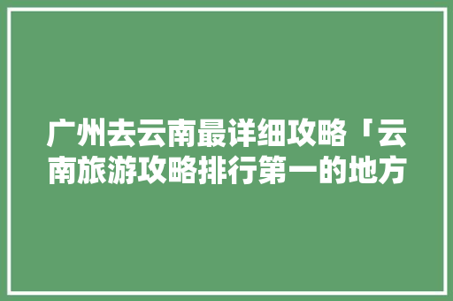 广州去云南最详细攻略「云南旅游攻略排行第一的地方」 广州去云南最详细攻略「云南旅游攻略排行第一的地方」 健康母婴