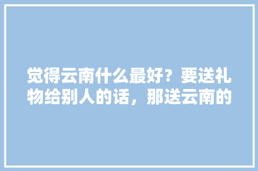 觉得云南什么最好？要送礼物给别人的话，那送云南的什么东西「台湾游客在云南旅游攻略图」 觉得云南什么最好？要送礼物给别人的话，那送云南的什么东西「台湾游客在云南旅游攻略图」 手机电脑