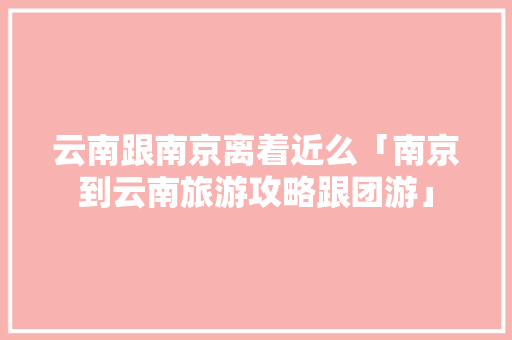 云南跟南京离着近么「南京到云南旅游攻略跟团游」 云南跟南京离着近么「南京到云南旅游攻略跟团游」 旅游攻略