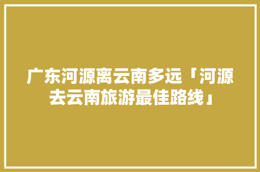 广东河源离云南多远「河源去云南旅游最佳路线」 广东河源离云南多远「河源去云南旅游最佳路线」 旅游攻略