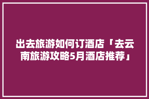 出去旅游如何订酒店「去云南旅游攻略5月酒店推荐」 出去旅游如何订酒店「去云南旅游攻略5月酒店推荐」 手机电脑