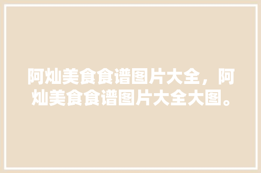 阿灿美食食谱图片大全，阿灿美食食谱图片大全大图。 阿灿美食食谱图片大全，阿灿美食食谱图片大全大图。 美食菜谱