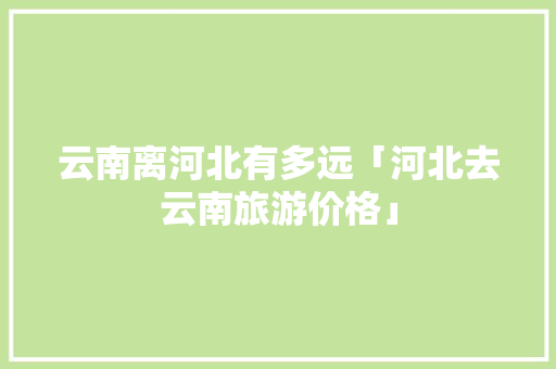 云南离河北有多远「河北去云南旅游价格」 云南离河北有多远「河北去云南旅游价格」 汽车常识