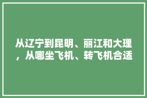 从辽宁到昆明、丽江和大理，从哪坐飞机、转飞机合适「云南旅游机票酒店攻略图」 从辽宁到昆明、丽江和大理，从哪坐飞机、转飞机合适「云南旅游机票酒店攻略图」 美食菜谱