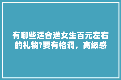 有哪些适合送女生百元左右的礼物?要有格调，高级感的「云南国家博物馆」 有哪些适合送女生百元左右的礼物?要有格调，高级感的「云南国家博物馆」 美食菜谱
