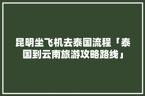 昆明坐飞机去泰国流程「泰国到云南旅游攻略路线」 昆明坐飞机去泰国流程「泰国到云南旅游攻略路线」 汽车常识
