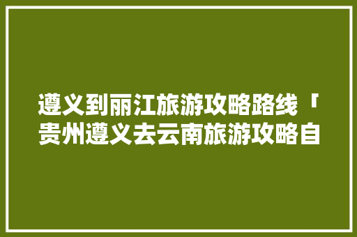 遵义到丽江旅游攻略路线「贵州遵义去云南旅游攻略自驾路线」 遵义到丽江旅游攻略路线「贵州遵义去云南旅游攻略自驾路线」 手机电脑