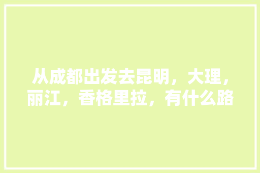 从成都出发去昆明，大理，丽江，香格里拉，有什么路线建议和攻略「云南旅游攻略东线游客」 从成都出发去昆明，大理，丽江，香格里拉，有什么路线建议和攻略「云南旅游攻略东线游客」 手机电脑