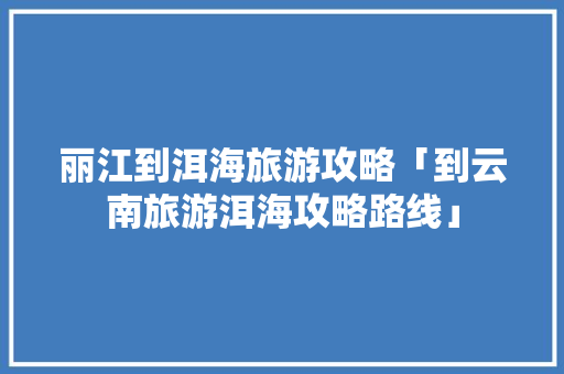 丽江到洱海旅游攻略「到云南旅游洱海攻略路线」 丽江到洱海旅游攻略「到云南旅游洱海攻略路线」 手机电脑