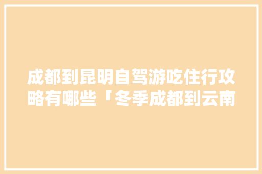成都到昆明自驾游吃住行攻略有哪些「冬季成都到云南旅游攻略图」 成都到昆明自驾游吃住行攻略有哪些「冬季成都到云南旅游攻略图」 美食菜谱