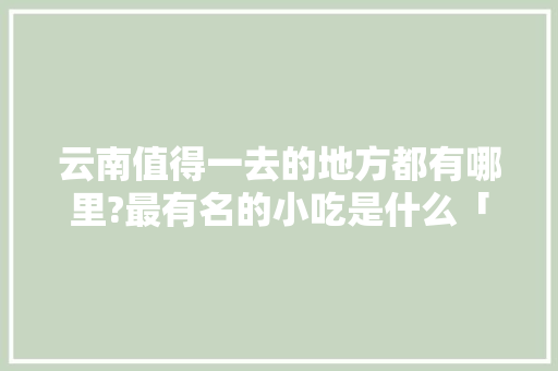 云南值得一去的地方都有哪里?最有名的小吃是什么「云南旅游攻略7月美食游乐」 云南值得一去的地方都有哪里?最有名的小吃是什么「云南旅游攻略7月美食游乐」 手机电脑