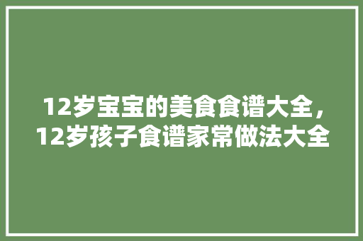 12岁宝宝的美食食谱大全，12岁孩子食谱家常做法大全。 12岁宝宝的美食食谱大全，12岁孩子食谱家常做法大全。 美食菜谱