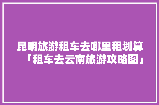 昆明旅游租车去哪里租划算「租车去云南旅游攻略图」 昆明旅游租车去哪里租划算「租车去云南旅游攻略图」 手机电脑