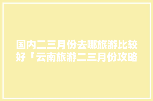 国内二三月份去哪旅游比较好「云南旅游二三月份攻略图片」 国内二三月份去哪旅游比较好「云南旅游二三月份攻略图片」 旅游攻略