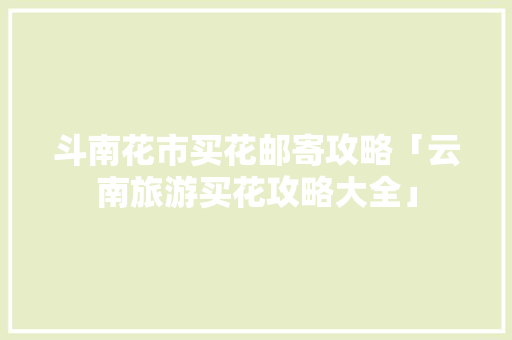 斗南花市买花邮寄攻略「云南旅游买花攻略大全」 斗南花市买花邮寄攻略「云南旅游买花攻略大全」 时尚穿搭