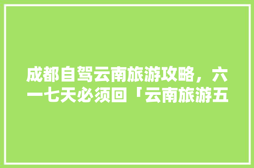 成都自驾云南旅游攻略，六一七天必须回「云南旅游五月底攻略自驾游」 成都自驾云南旅游攻略，六一七天必须回「云南旅游五月底攻略自驾游」 时尚穿搭
