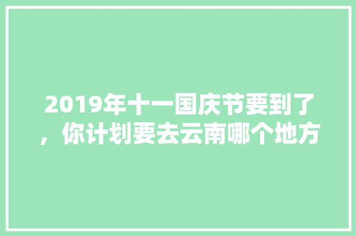 2019年十一国庆节要到了，你计划要去云南哪个地方旅游「国庆去云南旅游攻略100字」 2019年十一国庆节要到了，你计划要去云南哪个地方旅游「国庆去云南旅游攻略100字」 汽车常识