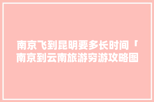 南京飞到昆明要多长时间「南京到云南旅游穷游攻略图」 南京飞到昆明要多长时间「南京到云南旅游穷游攻略图」 美食菜谱