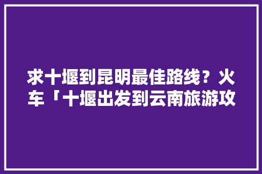 求十堰到昆明最佳路线？火车「十堰出发到云南旅游攻略路线」 求十堰到昆明最佳路线？火车「十堰出发到云南旅游攻略路线」 美食菜谱