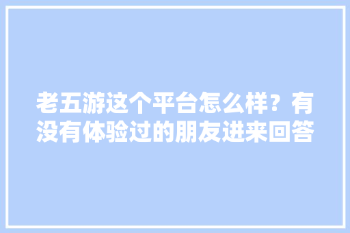 老五游这个平台怎么样？有没有体验过的朋友进来回答一下「八月份云南旅游最佳地方」 老五游这个平台怎么样？有没有体验过的朋友进来回答一下「八月份云南旅游最佳地方」 健康母婴