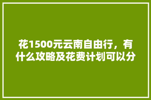 花1500元云南自由行，有什么攻略及花费计划可以分享「云南旅行自由行攻略」 花1500元云南自由行，有什么攻略及花费计划可以分享「云南旅行自由行攻略」 汽车常识