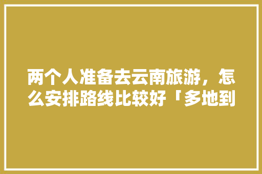 两个人准备去云南旅游，怎么安排路线比较好「多地到云南旅游攻略」 两个人准备去云南旅游，怎么安排路线比较好「多地到云南旅游攻略」 健康母婴