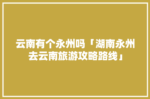 云南有个永州吗「湖南永州去云南旅游攻略路线」 云南有个永州吗「湖南永州去云南旅游攻略路线」 汽车常识