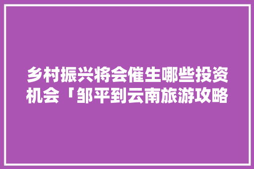 乡村振兴将会催生哪些投资机会「邹平到云南旅游攻略路线」 乡村振兴将会催生哪些投资机会「邹平到云南旅游攻略路线」 旅游攻略