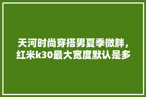 天河时尚穿搭男夏季微胖，红米k30最大宽度默认是多少。 天河时尚穿搭男夏季微胖，红米k30最大宽度默认是多少。 时尚穿搭