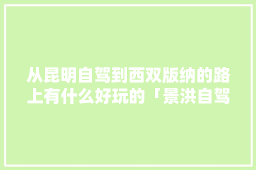 从昆明自驾到西双版纳的路上有什么好玩的「景洪自驾到云南旅游攻略路线」 从昆明自驾到西双版纳的路上有什么好玩的「景洪自驾到云南旅游攻略路线」 健康母婴