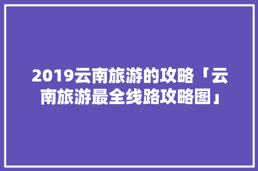 2019云南旅游的攻略「云南旅游最全线路攻略图」 2019云南旅游的攻略「云南旅游最全线路攻略图」 旅游攻略
