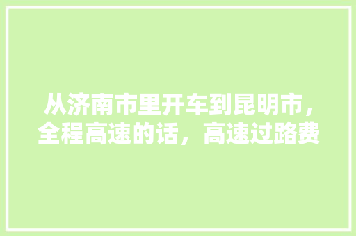 从济南市里开车到昆明市，全程高速的话，高速过路费和油费各为多少「济南自驾云南自驾游最佳路线」 从济南市里开车到昆明市，全程高速的话，高速过路费和油费各为多少「济南自驾云南自驾游最佳路线」 旅游攻略