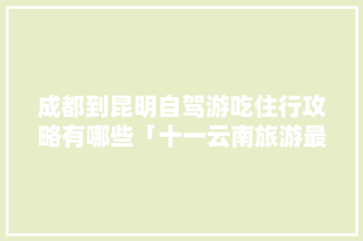 成都到昆明自驾游吃住行攻略有哪些「十一云南旅游最佳路线」 成都到昆明自驾游吃住行攻略有哪些「十一云南旅游最佳路线」 汽车常识
