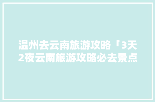 温州去云南旅游攻略「3天2夜云南旅游攻略必去景点」 温州去云南旅游攻略「3天2夜云南旅游攻略必去景点」 汽车常识