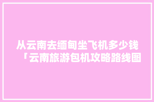 从云南去缅甸坐飞机多少钱「云南旅游包机攻略路线图片」 从云南去缅甸坐飞机多少钱「云南旅游包机攻略路线图片」 教育法律