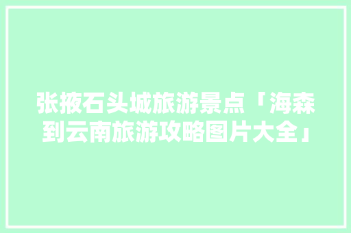 张掖石头城旅游景点「海森到云南旅游攻略图片大全」 张掖石头城旅游景点「海森到云南旅游攻略图片大全」 健康母婴