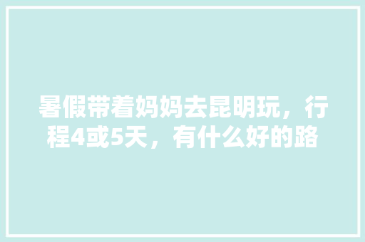暑假带着妈妈去昆明玩，行程4或5天，有什么好的路线吗「云南旅游攻略带小孩」 暑假带着妈妈去昆明玩，行程4或5天，有什么好的路线吗「云南旅游攻略带小孩」 美食菜谱