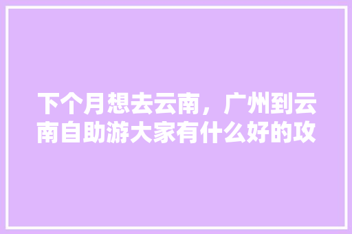 下个月想去云南，广州到云南自助游大家有什么好的攻略介绍吗「云南旅游广州拍照攻略图」 下个月想去云南，广州到云南自助游大家有什么好的攻略介绍吗「云南旅游广州拍照攻略图」 美食菜谱