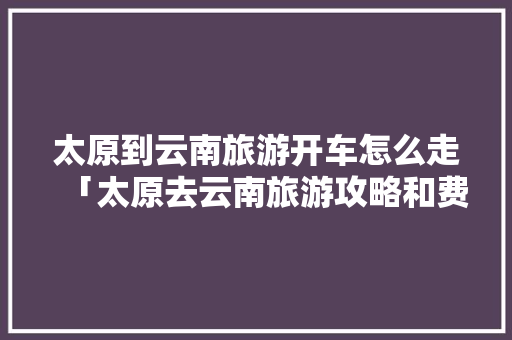 太原到云南旅游开车怎么走「太原去云南旅游攻略和费用是多少」 太原到云南旅游开车怎么走「太原去云南旅游攻略和费用是多少」 教育法律