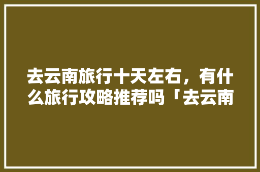 去云南旅行十天左右，有什么旅行攻略推荐吗「去云南旅游十天攻略图片大全」 去云南旅行十天左右，有什么旅行攻略推荐吗「去云南旅游十天攻略图片大全」 教育法律
