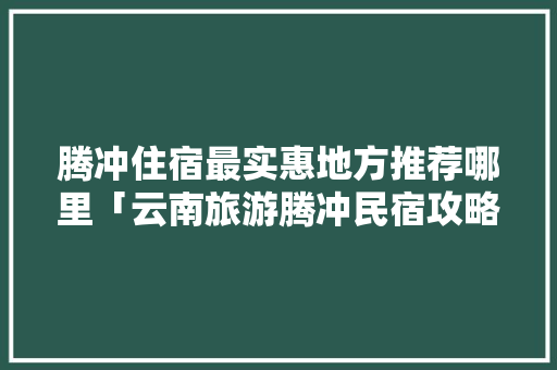 腾冲住宿最实惠地方推荐哪里「云南旅游腾冲民宿攻略一日游」 腾冲住宿最实惠地方推荐哪里「云南旅游腾冲民宿攻略一日游」 教育法律