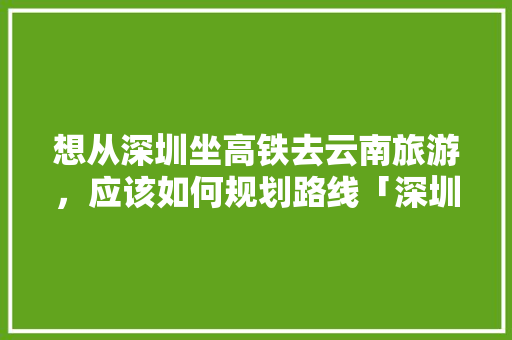 想从深圳坐高铁去云南旅游，应该如何规划路线「深圳去云南旅游」 想从深圳坐高铁去云南旅游，应该如何规划路线「深圳去云南旅游」 美食菜谱