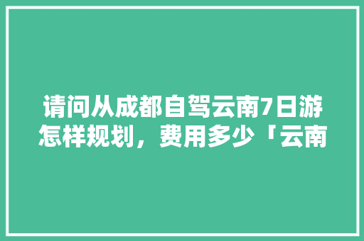 请问从成都自驾云南7日游怎样规划，费用多少「云南旅游7日游攻略七天多少钱」 请问从成都自驾云南7日游怎样规划，费用多少「云南旅游7日游攻略七天多少钱」 手机电脑