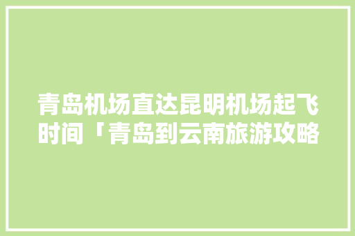 青岛机场直达昆明机场起飞时间「青岛到云南旅游攻略机票价格」 青岛机场直达昆明机场起飞时间「青岛到云南旅游攻略机票价格」 旅游攻略